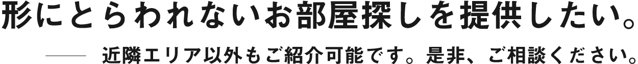 形にとらわれないお部屋探しを提供したい。近隣エリア以外もご紹介可能です。是非、ご相談ください。